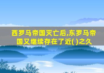 西罗马帝国灭亡后,东罗马帝国又继续存在了近( )之久